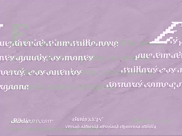 Eis que farei de ti um trilho novo, que tem dentes agudos; os montes trilharás e os moerás, e os outeiros tornarás como a pragana.