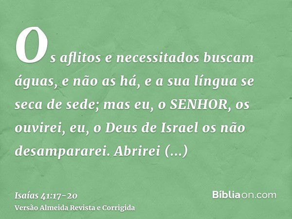 Os aflitos e necessitados buscam águas, e não as há, e a sua língua se seca de sede; mas eu, o SENHOR, os ouvirei, eu, o Deus de Israel os não desampararei.Abri