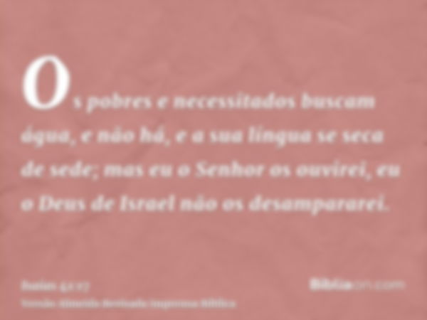 Os pobres e necessitados buscam água, e não há, e a sua língua se seca de sede; mas eu o Senhor os ouvirei, eu o Deus de Israel não os desampararei.