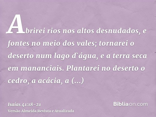 Abrirei rios nos altos desnudados, e fontes no meio dos vales; tornarei o deserto num lago d`água, e a terra seca em mananciais.Plantarei no deserto o cedro, a 