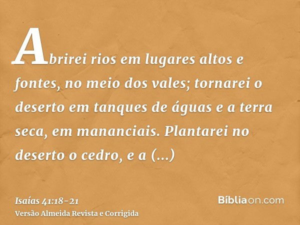 Abrirei rios em lugares altos e fontes, no meio dos vales; tornarei o deserto em tanques de águas e a terra seca, em mananciais.Plantarei no deserto o cedro, e 