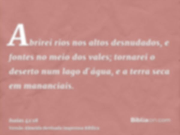 Abrirei rios nos altos desnudados, e fontes no meio dos vales; tornarei o deserto num lago d`água, e a terra seca em mananciais.