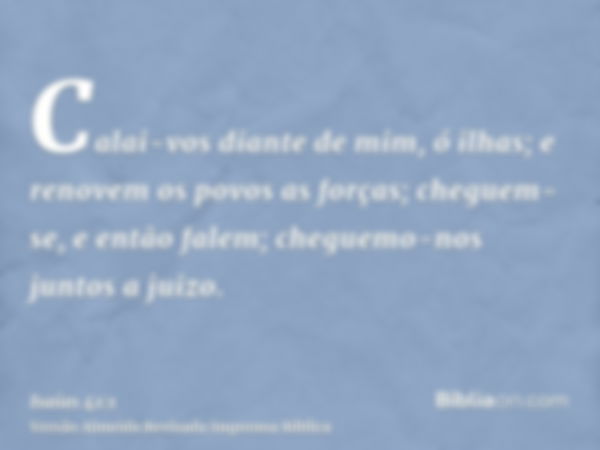 Calai-vos diante de mim, ó ilhas; e renovem os povos as forças; cheguem-se, e então falem; cheguemo-nos juntos a juizo.