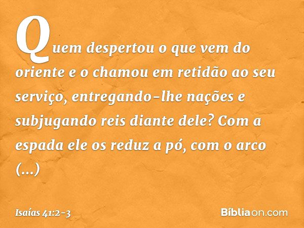 "Quem despertou o que vem do oriente
e o chamou em retidão ao seu serviço,
entregando-lhe nações
e subjugando reis diante dele?
Com a espada ele os reduz a pó,
