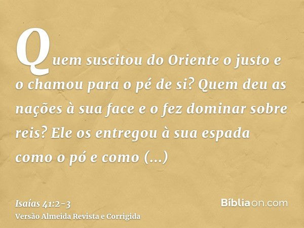 Quem suscitou do Oriente o justo e o chamou para o pé de si? Quem deu as nações à sua face e o fez dominar sobre reis? Ele os entregou à sua espada como o pó e 