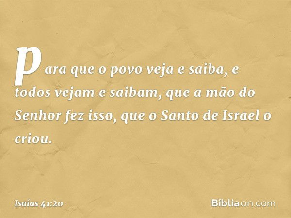 para que o povo veja e saiba,
e todos vejam e saibam,
que a mão do Senhor fez isso,
que o Santo de Israel o criou. -- Isaías 41:20