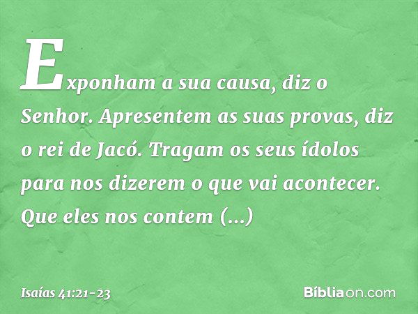 "Exponham a sua causa", diz o Senhor.
"Apresentem as suas provas",
diz o rei de Jacó. "Tragam os seus ídolos
para nos dizerem o que vai acontecer.
Que eles nos 