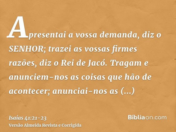 Apresentai a vossa demanda, diz o SENHOR; trazei as vossas firmes razões, diz o Rei de Jacó.Tragam e anunciem-nos as coisas que hão de acontecer; anunciai-nos a