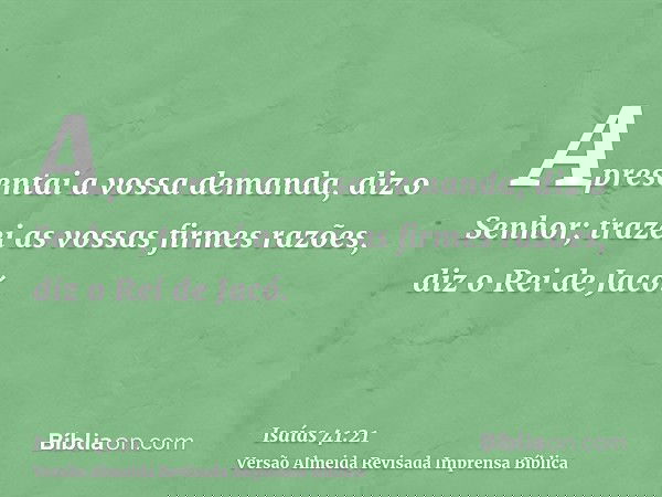 Apresentai a vossa demanda, diz o Senhor; trazei as vossas firmes razões, diz o Rei de Jacó.