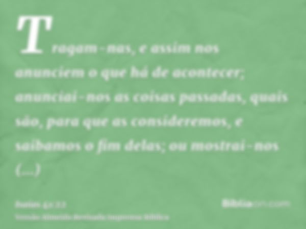 Tragam-nas, e assim nos anunciem o que há de acontecer; anunciai-nos as coisas passadas, quais são, para que as consideremos, e saibamos o fim delas; ou mostrai