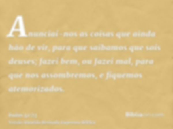 Anunciai-nos as coisas que ainda hão de vir, para que saibamos que sois deuses; fazei bem, ou fazei mal, para que nos assombremos, e fiquemos atemorizados.