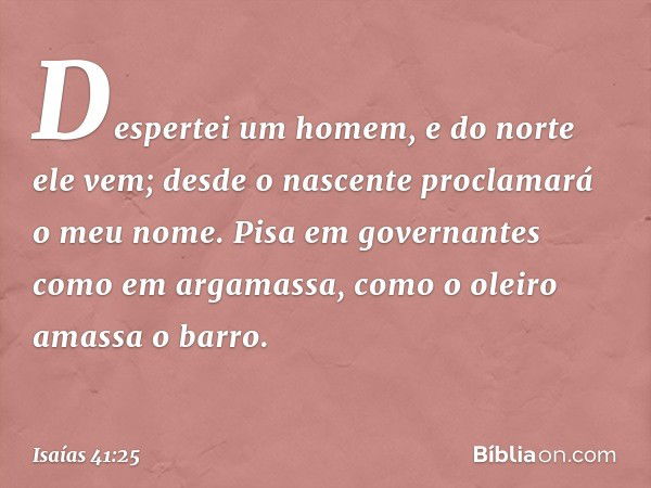 "Despertei um homem,
e do norte ele vem;
desde o nascente
proclamará o meu nome.
Pisa em governantes como em argamassa,
como o oleiro amassa o barro. -- Isaías 