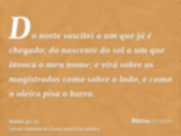 Do norte suscitei a um que já é chegado; do nascente do sol a um que invoca o meu nome; e virá sobre os magistrados como sobre o lodo, e como o oleiro pisa o ba