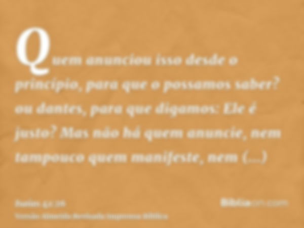 Quem anunciou isso desde o princípio, para que o possamos saber? ou dantes, para que digamos: Ele é justo? Mas não há quem anuncie, nem tampouco quem manifeste,