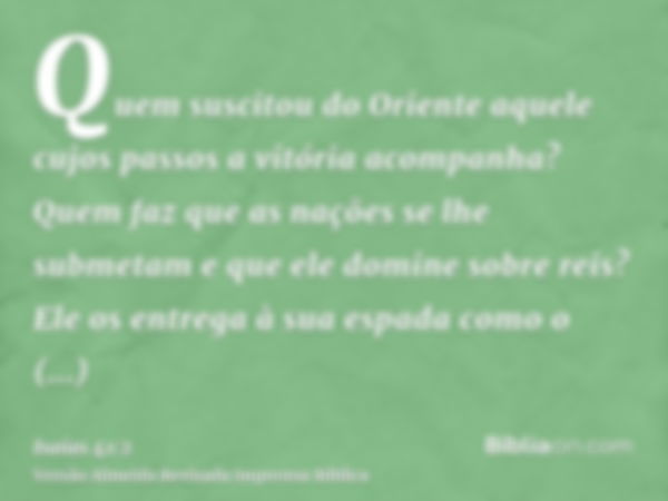 Quem suscitou do Oriente aquele cujos passos a vitória acompanha? Quem faz que as nações se lhe submetam e que ele domine sobre reis? Ele os entrega à sua espad