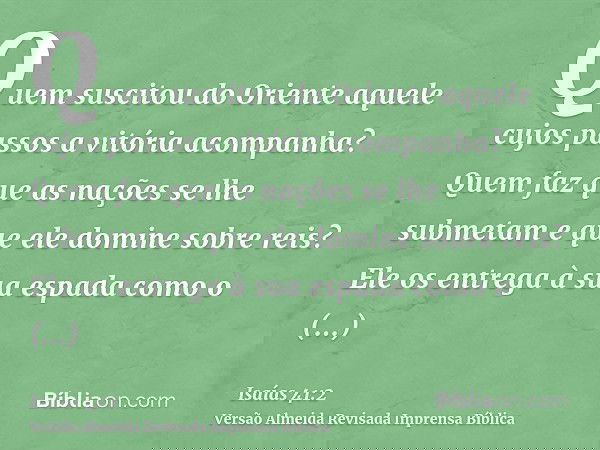 Quem suscitou do Oriente aquele cujos passos a vitória acompanha? Quem faz que as nações se lhe submetam e que ele domine sobre reis? Ele os entrega à sua espad