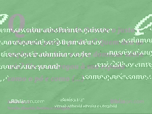 Quem suscitou do Oriente o justo e o chamou para o pé de si? Quem deu as nações à sua face e o fez dominar sobre reis? Ele os entregou à sua espada como o pó e 