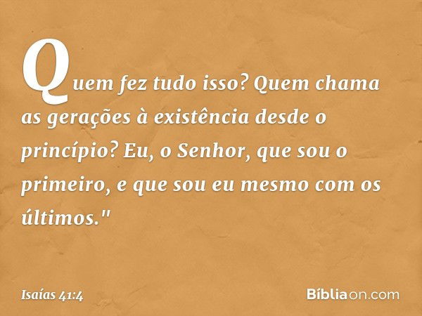 Quem fez tudo isso?
Quem chama as gerações à existência
desde o princípio?
Eu, o Senhor,
que sou o primeiro,
e que sou eu mesmo
com os últimos." -- Isaías 41:4