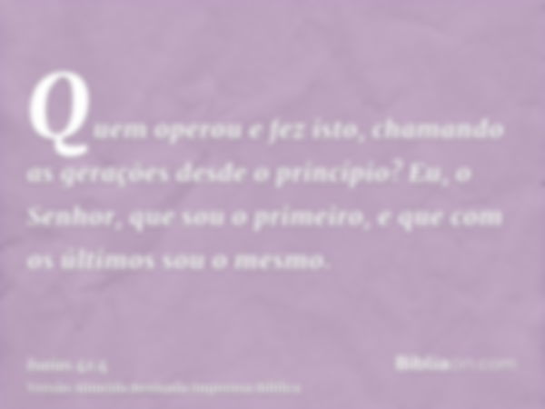 Quem operou e fez isto, chamando as gerações desde o princípio? Eu, o Senhor, que sou o primeiro, e que com os últimos sou o mesmo.