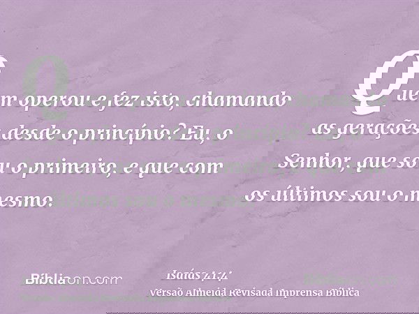 Quem operou e fez isto, chamando as gerações desde o princípio? Eu, o Senhor, que sou o primeiro, e que com os últimos sou o mesmo.