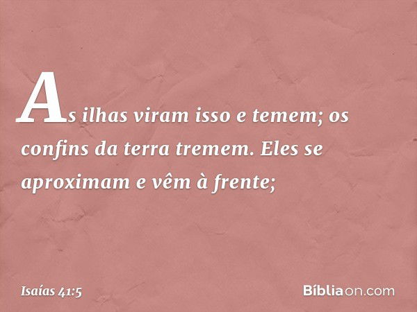 As ilhas viram isso e temem;
os confins da terra tremem.
Eles se aproximam e vêm à frente; -- Isaías 41:5