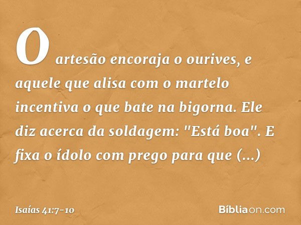 O artesão encoraja o ourives,
e aquele que alisa com o martelo
incentiva o que bate na bigorna.
Ele diz acerca da soldagem: "Está boa".
E fixa o ídolo com prego