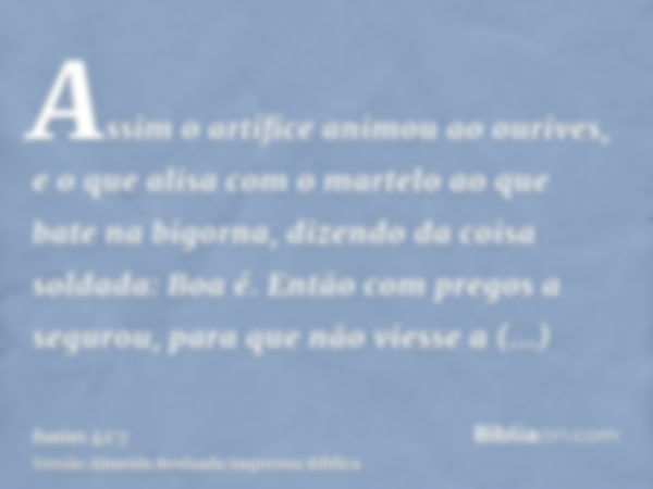 Assim o artífice animou ao ourives, e o que alisa com o martelo ao que bate na bigorna, dizendo da coisa soldada: Boa é. Então com pregos a segurou, para que nã