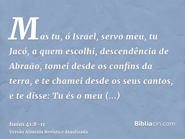 Mas tu, ó Israel, servo meu, tu Jacó, a quem escolhi, descendência de Abraão,tomei desde os confins da terra, e te chamei desde os seus cantos, e te disse: Tu é