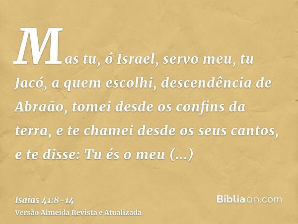 Mas tu, ó Israel, servo meu, tu Jacó, a quem escolhi, descendência de Abraão,tomei desde os confins da terra, e te chamei desde os seus cantos, e te disse: Tu é