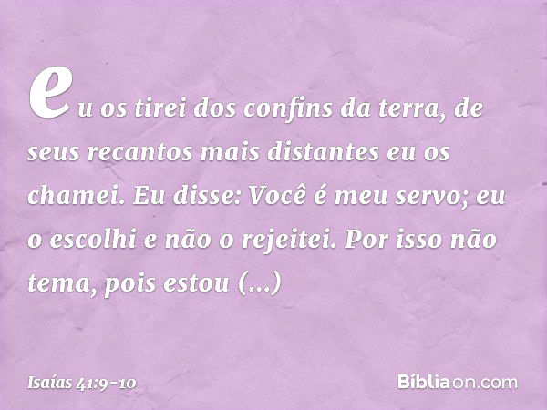 eu os tirei dos confins da terra,
de seus recantos mais distantes
eu os chamei.
Eu disse: Você é meu servo;
eu o escolhi e não o rejeitei. Por isso não tema, po