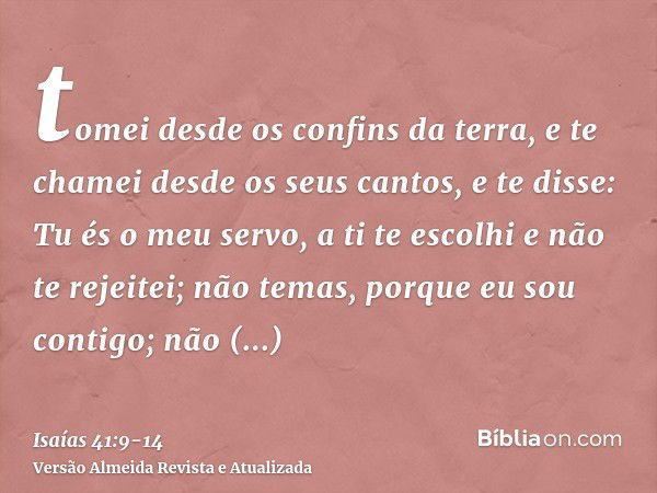 tomei desde os confins da terra, e te chamei desde os seus cantos, e te disse: Tu és o meu servo, a ti te escolhi e não te rejeitei;não temas, porque eu sou con