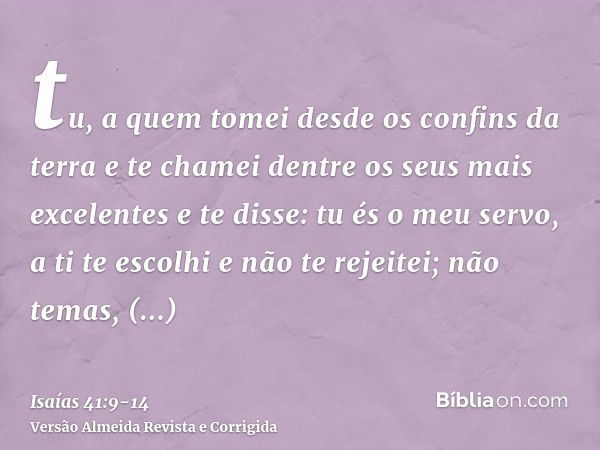 tu, a quem tomei desde os confins da terra e te chamei dentre os seus mais excelentes e te disse: tu és o meu servo, a ti te escolhi e não te rejeitei;não temas