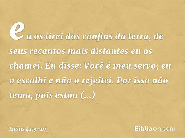 eu os tirei dos confins da terra,
de seus recantos mais distantes
eu os chamei.
Eu disse: Você é meu servo;
eu o escolhi e não o rejeitei. Por isso não tema, po