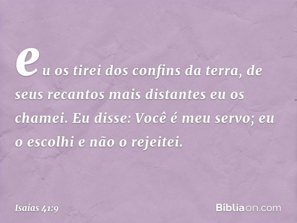 eu os tirei dos confins da terra,
de seus recantos mais distantes
eu os chamei.
Eu disse: Você é meu servo;
eu o escolhi e não o rejeitei. -- Isaías 41:9