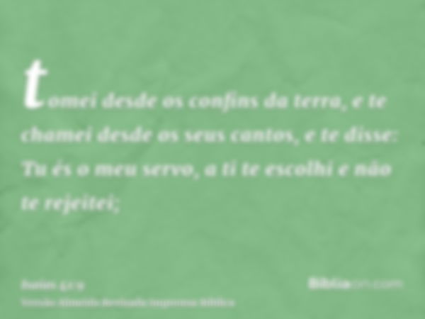 tomei desde os confins da terra, e te chamei desde os seus cantos, e te disse: Tu és o meu servo, a ti te escolhi e não te rejeitei;