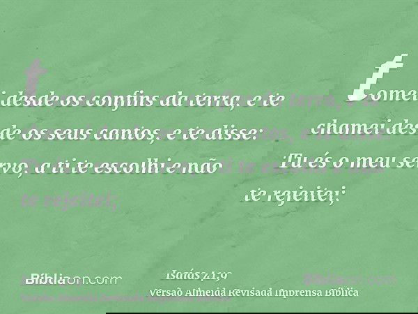 tomei desde os confins da terra, e te chamei desde os seus cantos, e te disse: Tu és o meu servo, a ti te escolhi e não te rejeitei;