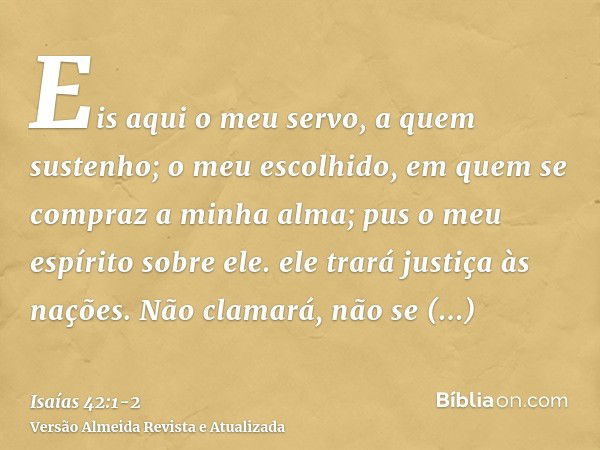 Eis aqui o meu servo, a quem sustenho; o meu escolhido, em quem se compraz a minha alma; pus o meu espírito sobre ele. ele trará justiça às nações.Não clamará, 