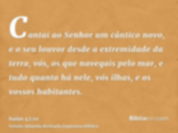 Cantai ao Senhor um cântico novo, e o seu louvor desde a extremidade da terra, vós, os que navegais pelo mar, e tudo quanto há nele, vós ilhas, e os vossos habi