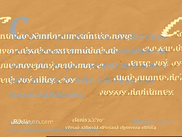 Cantai ao Senhor um cântico novo, e o seu louvor desde a extremidade da terra, vós, os que navegais pelo mar, e tudo quanto há nele, vós ilhas, e os vossos habi