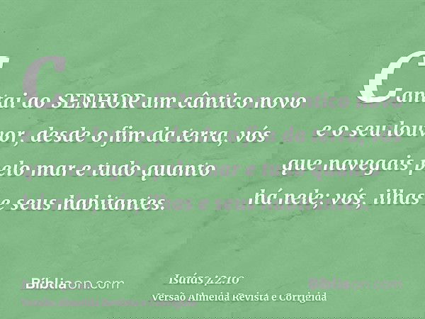 Cantai ao SENHOR um cântico novo e o seu louvor, desde o fim da terra, vós que navegais pelo mar e tudo quanto há nele; vós, ilhas e seus habitantes.
