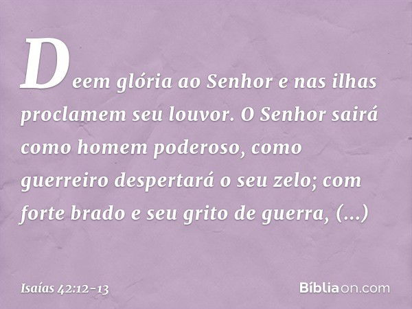 Deem glória ao Senhor
e nas ilhas proclamem seu louvor. O Senhor sairá
como homem poderoso,
como guerreiro despertará o seu zelo;
com forte brado e seu grito de