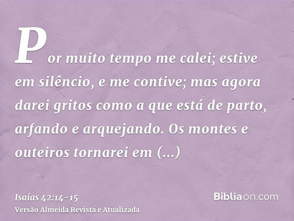 Por muito tempo me calei; estive em silêncio, e me contive; mas agora darei gritos como a que está de parto, arfando e arquejando.Os montes e outeiros tornarei 