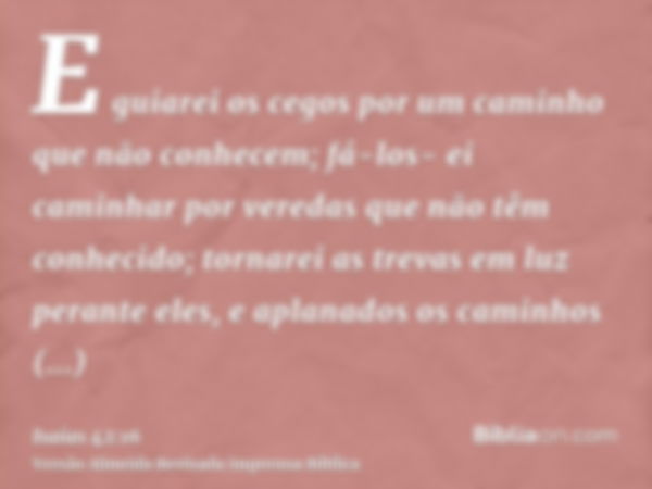 E guiarei os cegos por um caminho que não conhecem; fá-los- ei caminhar por veredas que não têm conhecido; tornarei as trevas em luz perante eles, e aplanados o