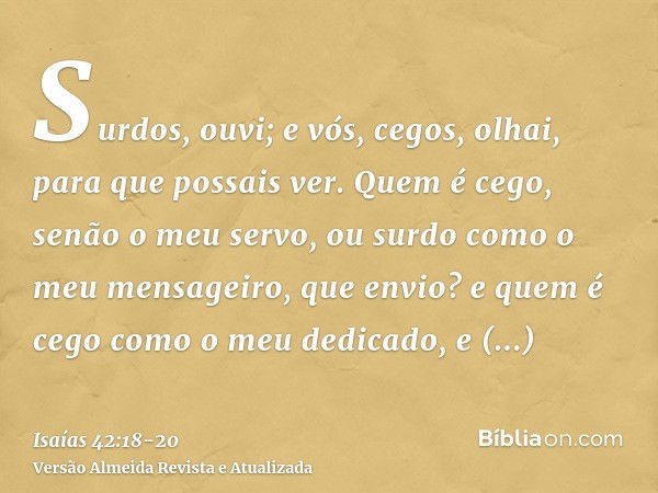 Surdos, ouvi; e vós, cegos, olhai, para que possais ver.Quem é cego, senão o meu servo, ou surdo como o meu mensageiro, que envio? e quem é cego como o meu dedi