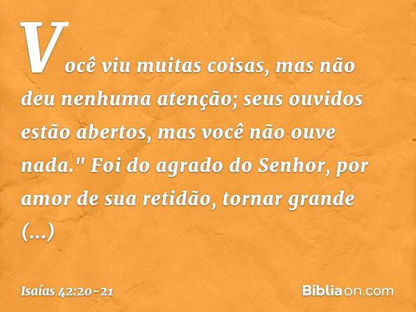 Você viu muitas coisas,
mas não deu nenhuma atenção;
seus ouvidos estão abertos,
mas você não ouve nada." Foi do agrado do Senhor,
por amor de sua retidão,
torn