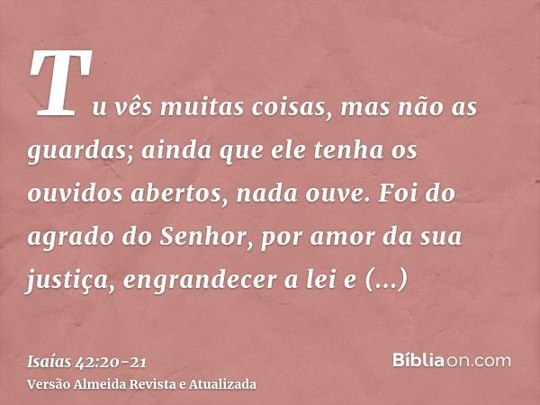 Tu vês muitas coisas, mas não as guardas; ainda que ele tenha os ouvidos abertos, nada ouve.Foi do agrado do Senhor, por amor da sua justiça, engrandecer a lei 