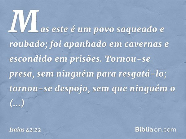 Mas este é um povo saqueado e roubado;
foi apanhado em cavernas
e escondido em prisões.
Tornou-se presa,
sem ninguém para resgatá-lo;
tornou-se despojo,
sem que