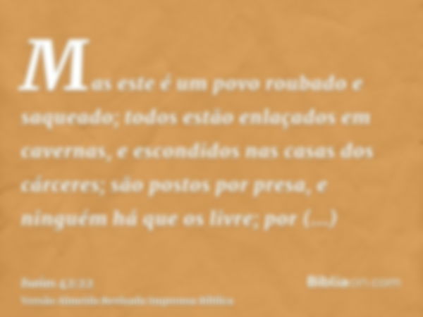 Mas este é um povo roubado e saqueado; todos estão enlaçados em cavernas, e escondidos nas casas dos cárceres; são postos por presa, e ninguém há que os livre; 