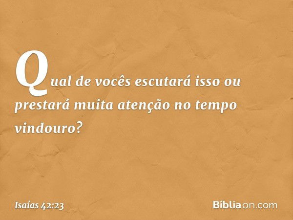 Qual de vocês escutará isso
ou prestará muita atenção
no tempo vindouro? -- Isaías 42:23