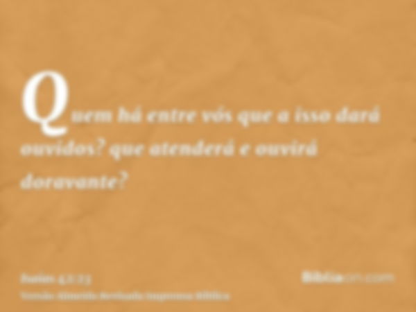 Quem há entre vós que a isso dará ouvidos? que atenderá e ouvirá doravante?